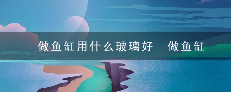 做鱼缸用什么玻璃好 做鱼缸用哪些玻璃好